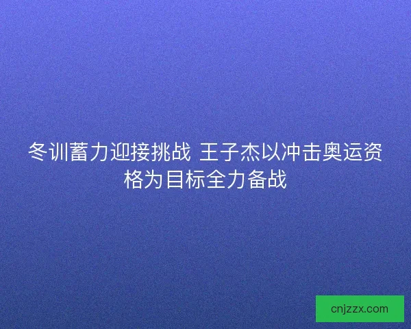 冬训蓄力迎接挑战 王子杰以冲击奥运资格为目标全力备战
