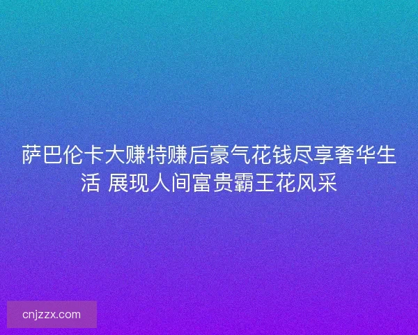 萨巴伦卡大赚特赚后豪气花钱尽享奢华生活 展现人间富贵霸王花风采