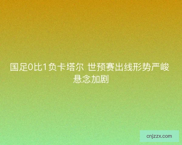 国足0比1负卡塔尔 世预赛出线形势严峻 悬念加剧 国足0比1负卡塔尔 世预赛出线形势严峻 悬念加剧