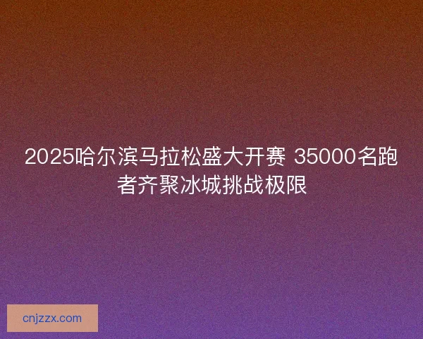 2025哈尔滨马拉松盛大开赛 35000名跑者齐聚冰城挑战极限