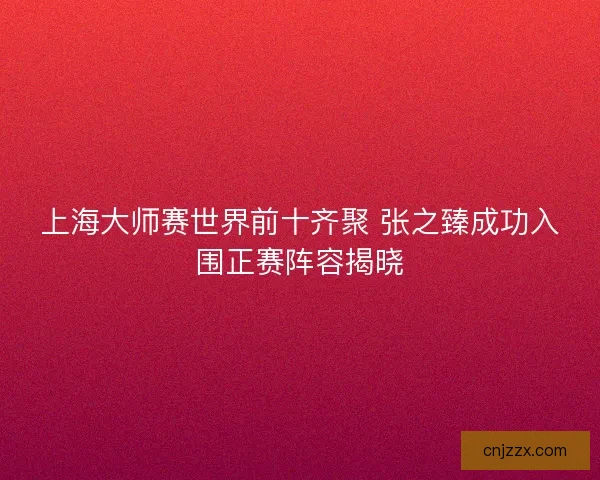 上海大师赛世界前十齐聚 张之臻成功入围正赛阵容揭晓