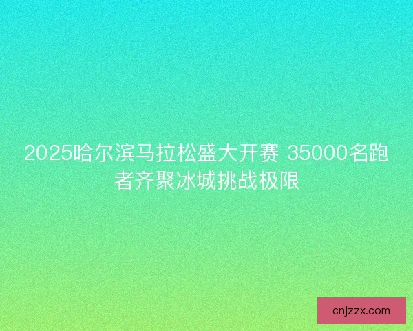 2025哈尔滨马拉松盛大开赛 35000名跑者齐聚冰城挑战极限
