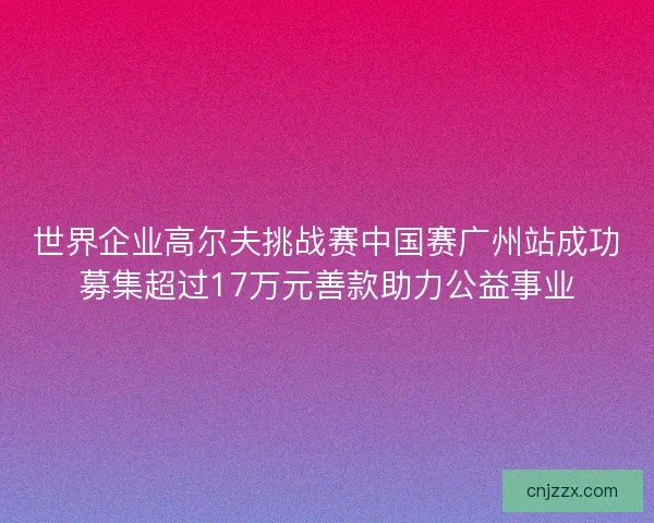 世界企业高尔夫挑战赛中国赛广州站成功募集超过17万元善款助力公益事业