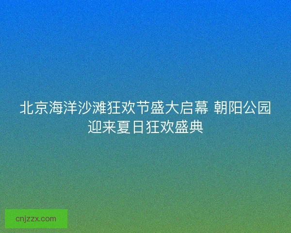 北京海洋沙滩狂欢节盛大启幕 朝阳公园迎来夏日狂欢盛典