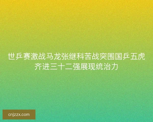 世乒赛激战马龙张继科苦战突围国乒五虎齐进三十二强展现统治力