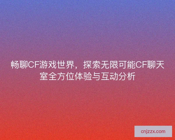 畅聊CF游戏世界，探索无限可能CF聊天室全方位体验与互动分析