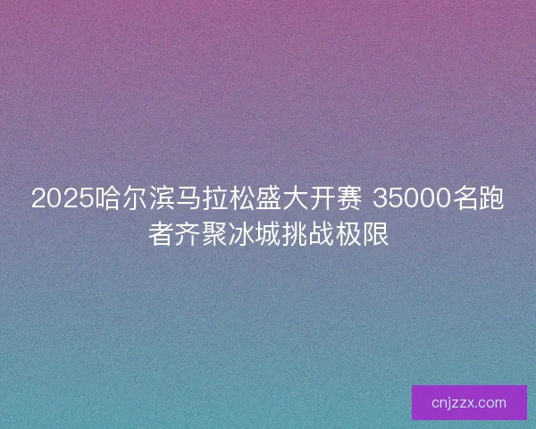 2025哈尔滨马拉松盛大开赛 35000名跑者齐聚冰城挑战极限
