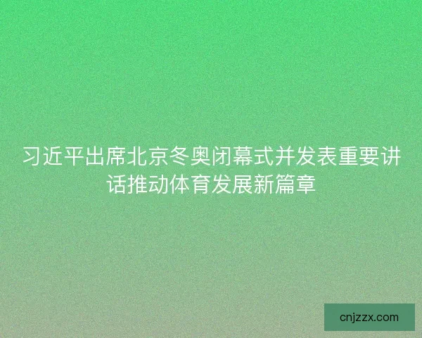 习近平出席北京冬奥闭幕式并发表重要讲话推动体育发展新篇章