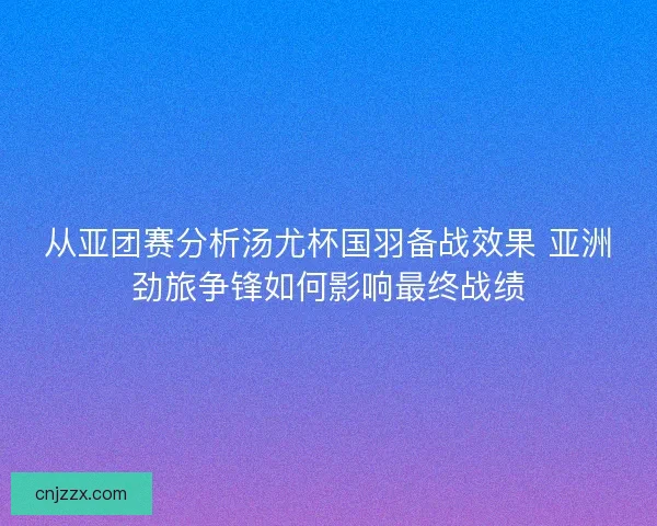 从亚团赛分析汤尤杯国羽备战效果 亚洲劲旅争锋如何影响最终战绩 从亚团赛分析汤尤杯国羽备战效果 亚洲劲旅争锋如何影响最终战绩