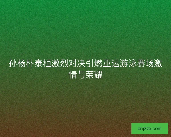 孙杨朴泰桓激烈对决引燃亚运游泳赛场激情与荣耀