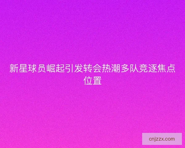 新星球员崛起引发转会热潮多队竞逐焦点位置