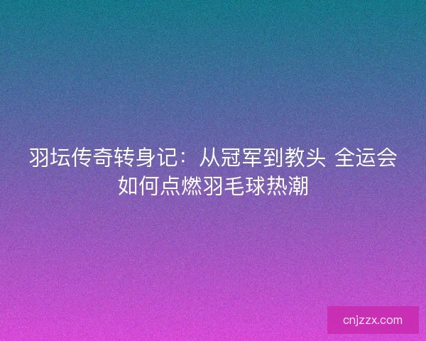 羽坛传奇转身记：从冠军到教头 全运会如何点燃羽毛球热潮